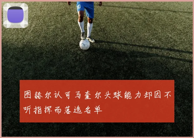 图赫尔认可马奎尔头球能力却因不听指挥而落选名单