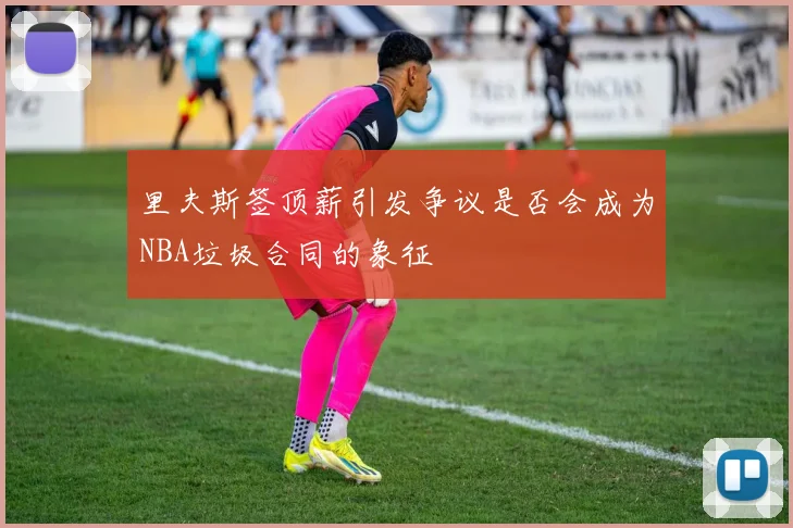 里夫斯签顶薪引发争议是否会成为NBA垃圾合同的象征