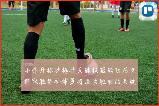 小乔丹称沙梅特关键投篮能助尼克斯取胜替补球员将成为胜利的关键因素