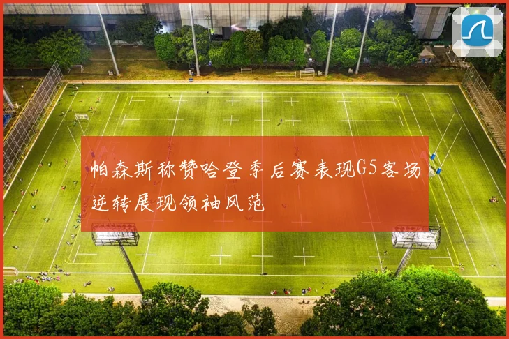 帕森斯称赞哈登季后赛表现G5客场逆转展现领袖风范