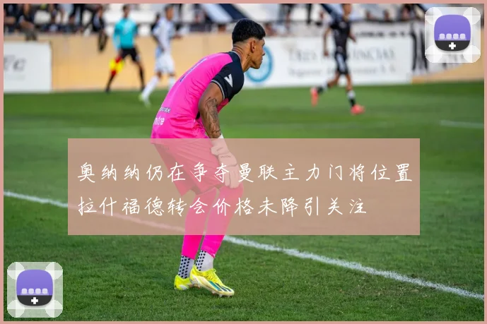 奥纳纳仍在争夺曼联主力门将位置拉什福德转会价格未降引关注