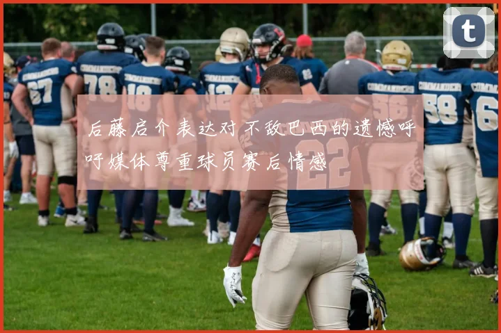 后藤启介表达对不敌巴西的遗憾呼吁媒体尊重球员赛后情感