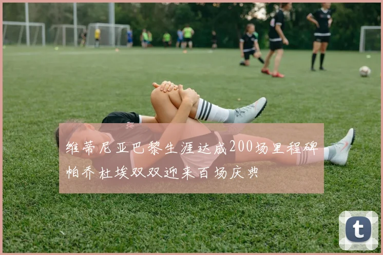 维蒂尼亚巴黎生涯达成200场里程碑帕乔杜埃双双迎来百场庆典