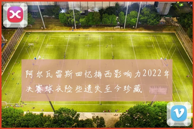 阿尔瓦雷斯回忆梅西影响力2022年决赛球衣险些遗失至今珍藏