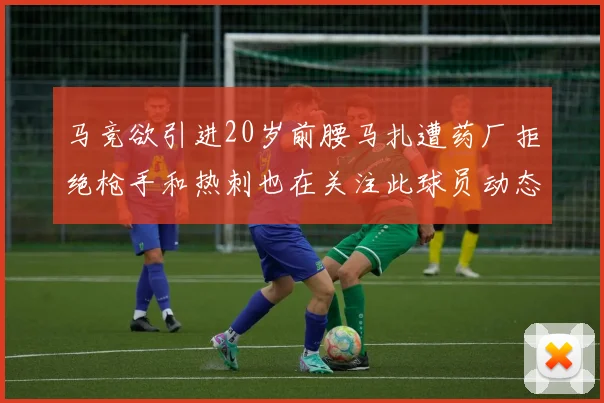 马竞欲引进20岁前腰马扎遭药厂拒绝枪手和热刺也在关注此球员动态