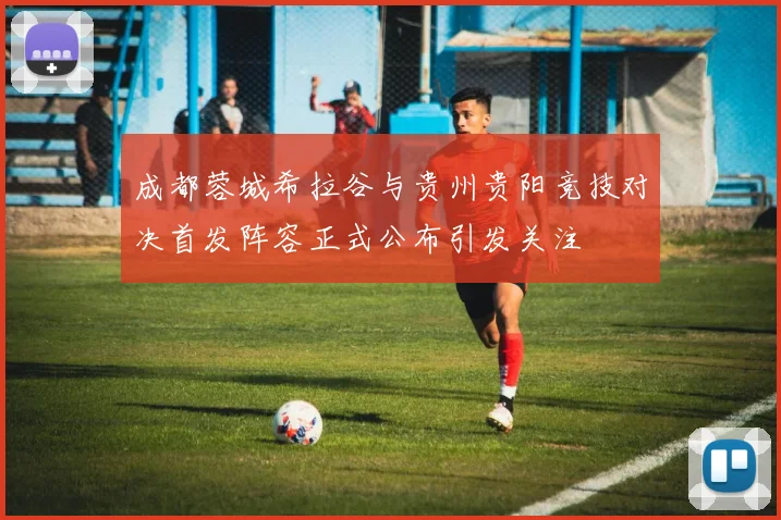 成都蓉城希拉谷与贵州贵阳竞技对决首发阵容正式公布引发关注