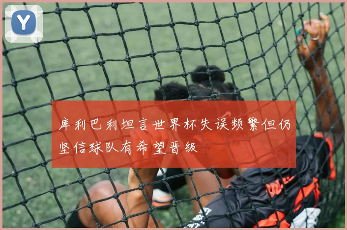 库利巴利坦言世界杯失误频繁但仍坚信球队有希望晋级