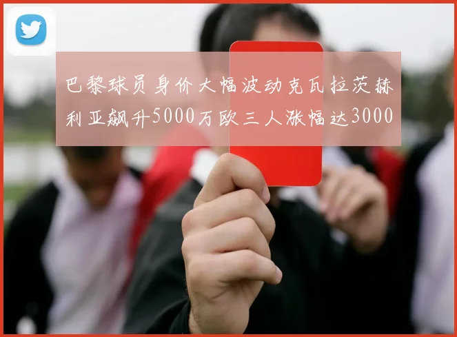 巴黎球员身价大幅波动克瓦拉茨赫利亚飙升5000万欧三人涨幅达3000万欧