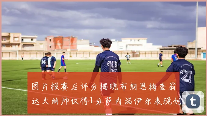 图片报赛后评分揭晓布朗恩梅查翁达夫纳帅仅得1分萨内诺伊尔表现优异获3分