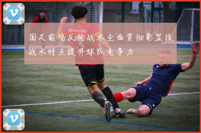 国足前场反抢战术全面贯彻彰显技战术特点提升球队竞争力
