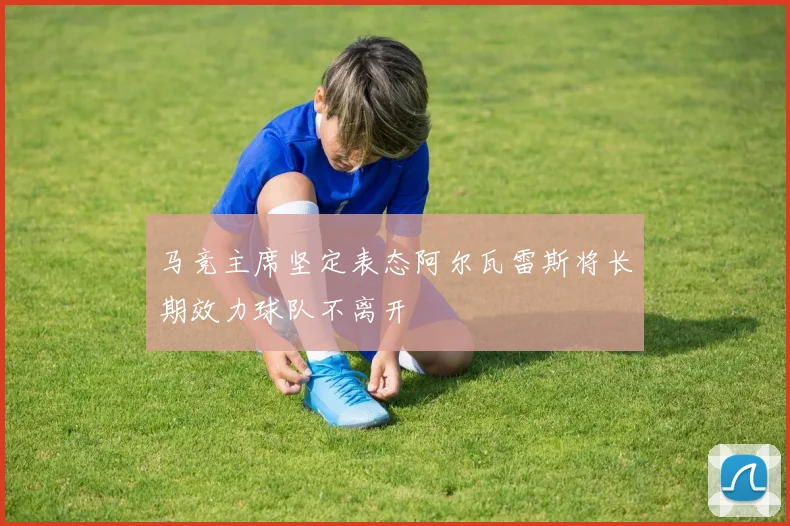 马竞主席坚定表态阿尔瓦雷斯将长期效力球队不离开