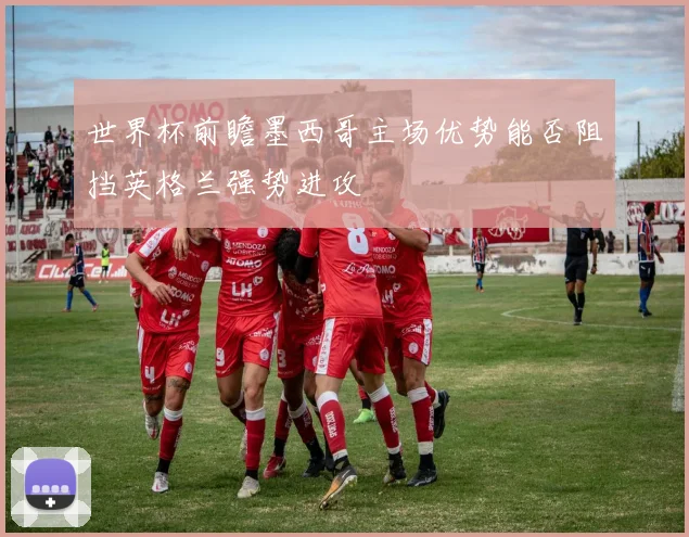 世界杯前瞻墨西哥主场优势能否阻挡英格兰强势进攻