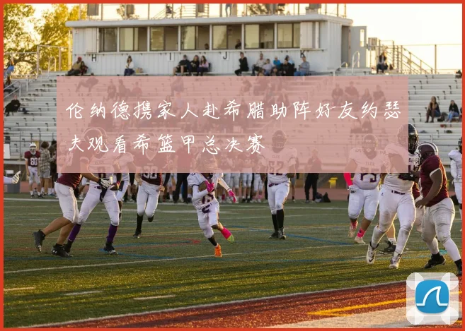 伦纳德携家人赴希腊助阵好友约瑟夫观看希篮甲总决赛