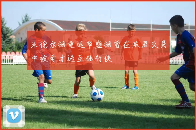 米德尔顿重返华盛顿曾在浓眉交易中被奇才送至独行侠