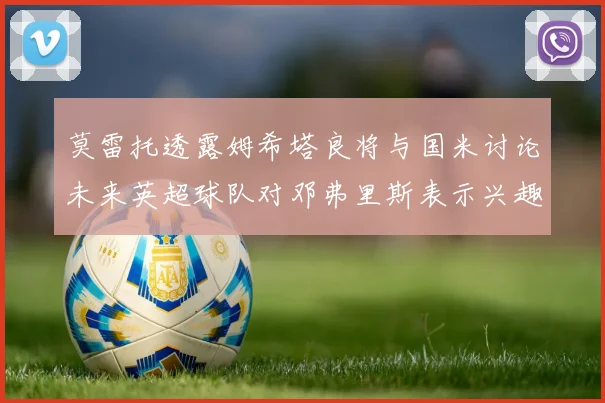 莫雷托透露姆希塔良将与国米讨论未来英超球队对邓弗里斯表示兴趣