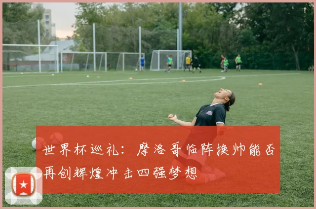 世界杯巡礼：摩洛哥临阵换帅能否再创辉煌冲击四强梦想