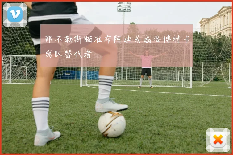 那不勒斯瞄准布阿迪或成洛博特卡离队替代者