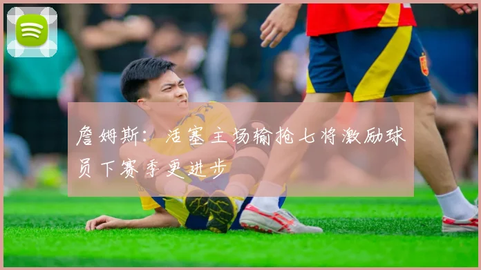 詹姆斯：活塞主场输抢七将激励球员下赛季更进步