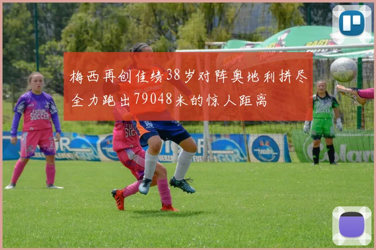 梅西再创佳绩38岁对阵奥地利拼尽全力跑出79048米的惊人距离