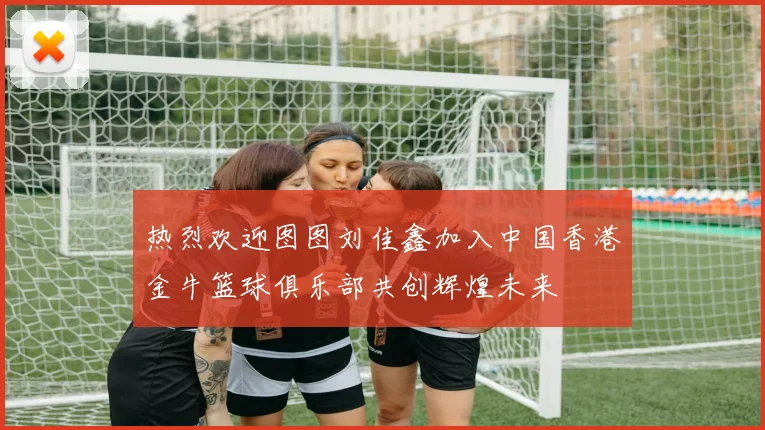热烈欢迎图图刘佳鑫加入中国香港金牛篮球俱乐部共创辉煌未来