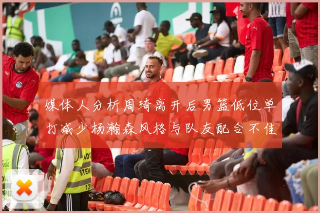 媒体人分析周琦离开后男篮低位单打减少杨瀚森风格与队友配合不佳
